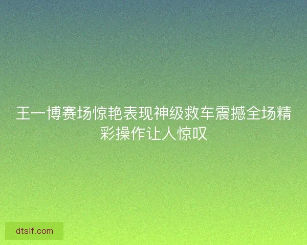 王一博赛场惊艳表现神级救车震撼全场精彩操作让人惊叹 王一博赛场惊艳表现神级救车震撼全场精彩操作让人惊叹