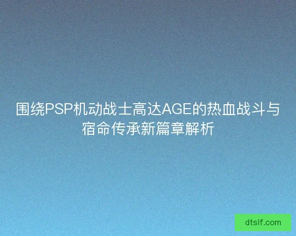 围绕PSP机动战士高达AGE的热血战斗与宿命传承新篇章解析 围绕PSP机动战士高达AGE的热血战斗与宿命传承新篇章解析