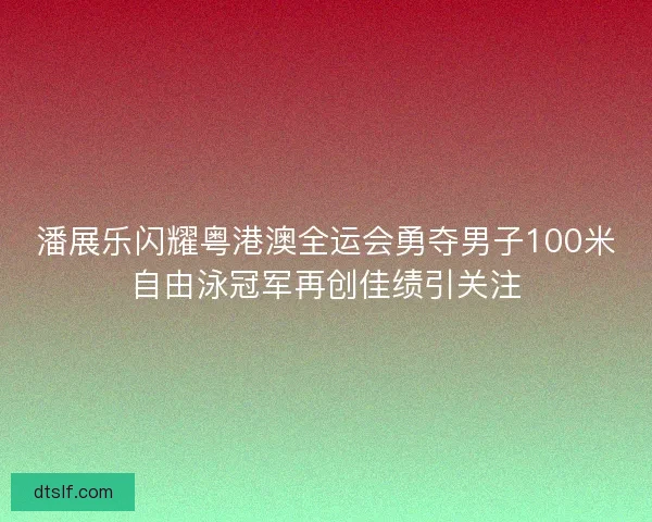 潘展乐闪耀粤港澳全运会勇夺男子100米自由泳冠军再创佳绩引关注