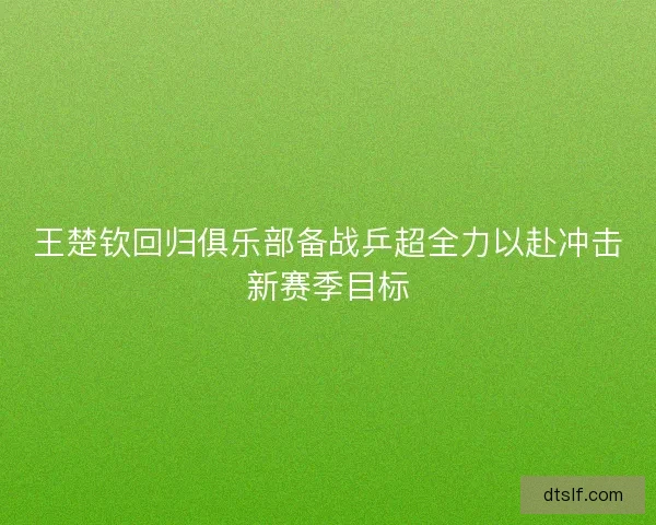 王楚钦回归俱乐部备战乒超全力以赴冲击新赛季目标