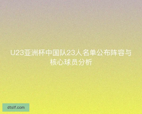 U23亚洲杯中国队23人名单公布阵容与核心球员分析 U23亚洲杯中国队23人名单公布阵容与核心球员分析