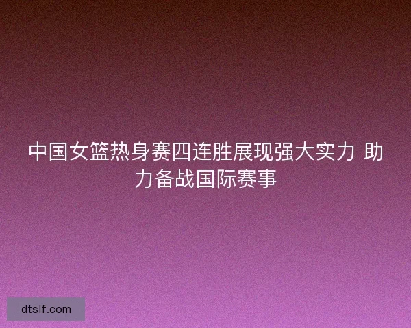 中国女篮热身赛四连胜展现强大实力 助力备战国际赛事