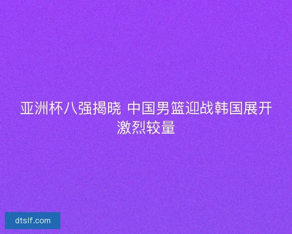 亚洲杯八强揭晓 中国男篮迎战韩国展开激烈较量 亚洲杯八强揭晓 中国男篮迎战韩国展开激烈较量
