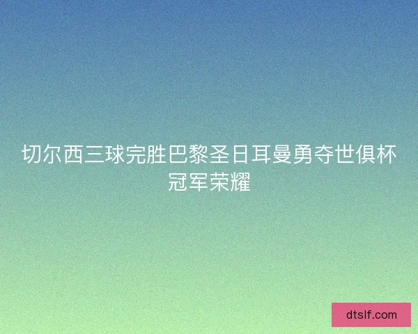 切尔西三球完胜巴黎圣日耳曼勇夺世俱杯冠军荣耀