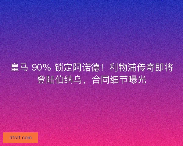 皇马 90% 锁定阿诺德！利物浦传奇即将登陆伯纳乌，合同细节曝光