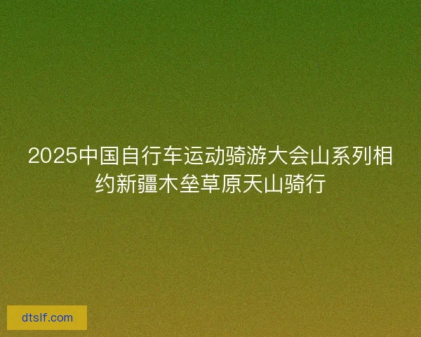 2025中国自行车运动骑游大会山系列相约新疆木垒草原天山骑行