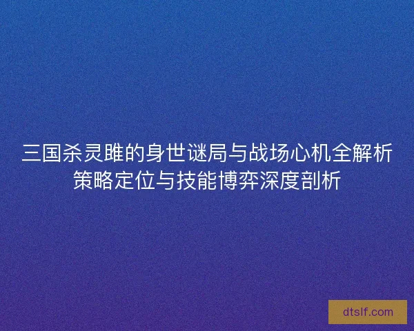 三国杀灵雎的身世谜局与战场心机全解析策略定位与技能博弈深度剖析 三国杀灵雎的身世谜局与战场心机全解析策略定位与技能博弈深度剖析