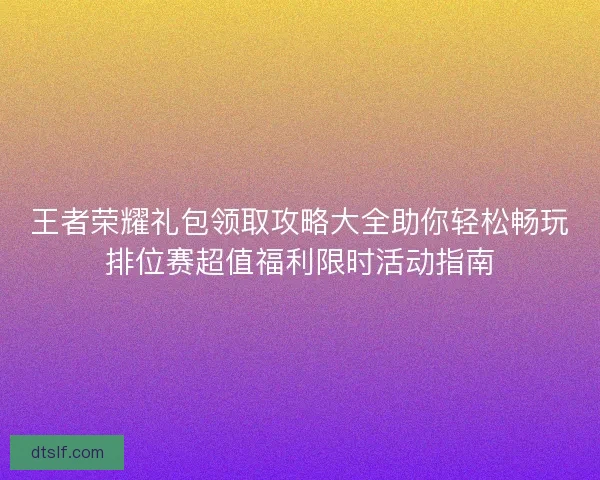 王者荣耀礼包领取攻略大全助你轻松畅玩排位赛超值福利限时活动指南 王者荣耀礼包领取攻略大全助你轻松畅玩排位赛超值福利限时活动指南