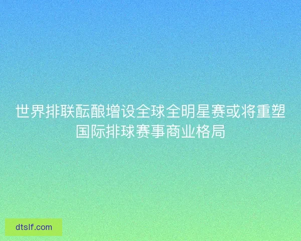 世界排联酝酿增设全球全明星赛或将重塑国际排球赛事商业格局 世界排联酝酿增设全球全明星赛或将重塑国际排球赛事商业格局