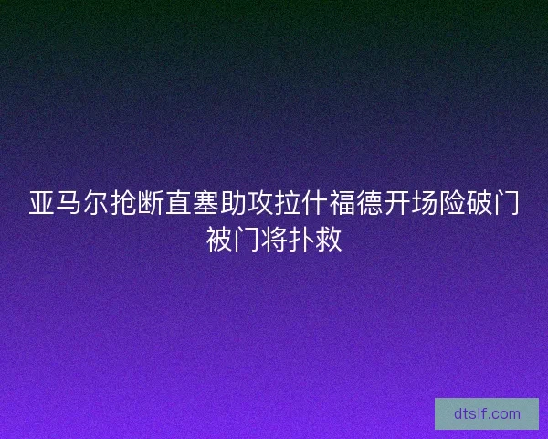 亚马尔抢断直塞助攻拉什福德开场险破门被门将扑救 亚马尔抢断直塞助攻拉什福德开场险破门被门将扑救