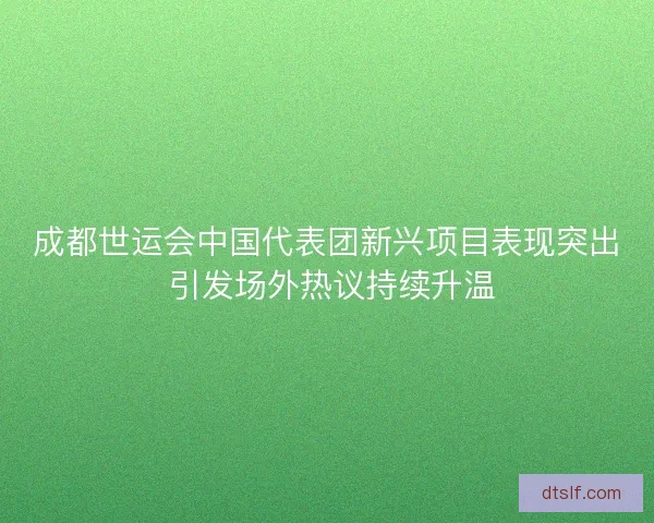成都世运会中国代表团新兴项目表现突出 引发场外热议持续升温 成都世运会中国代表团新兴项目表现突出 引发场外热议持续升温