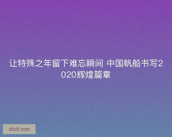 让特殊之年留下难忘瞬间 中国帆船书写2020辉煌篇章 让特殊之年留下难忘瞬间 中国帆船书写2020辉煌篇章