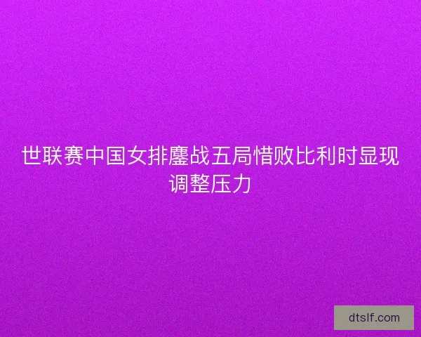 世联赛中国女排鏖战五局惜败比利时显现调整压力