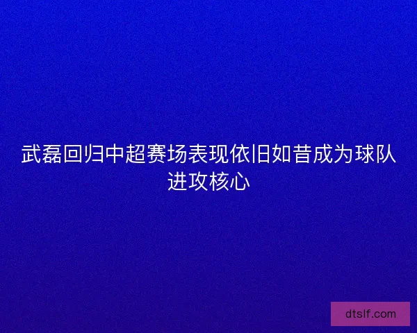 武磊回归中超赛场表现依旧如昔成为球队进攻核心