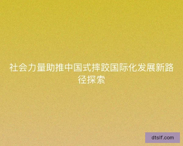 社会力量助推中国式摔跤国际化发展新路径探索 社会力量助推中国式摔跤国际化发展新路径探索