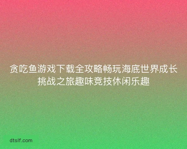 贪吃鱼游戏下载全攻略畅玩海底世界成长挑战之旅趣味竞技休闲乐趣 贪吃鱼游戏下载全攻略畅玩海底世界成长挑战之旅趣味竞技休闲乐趣