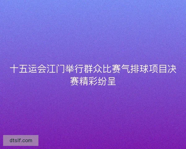 十五运会江门举行群众比赛气排球项目决赛精彩纷呈