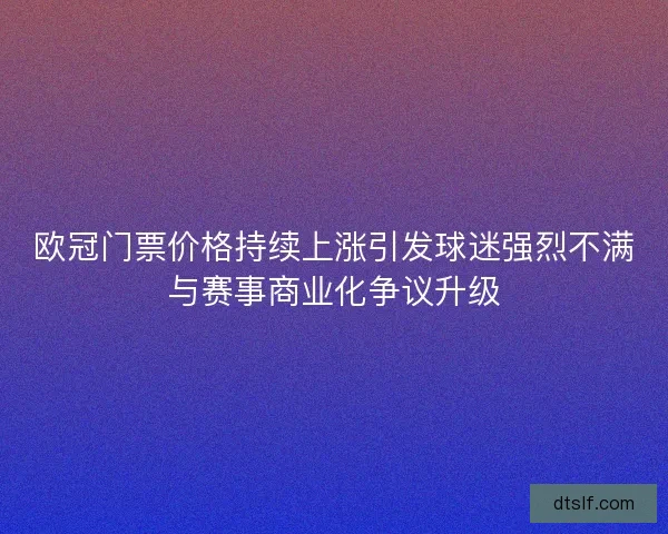 欧冠门票价格持续上涨引发球迷强烈不满与赛事商业化争议升级 欧冠门票价格持续上涨引发球迷强烈不满与赛事商业化争议升级