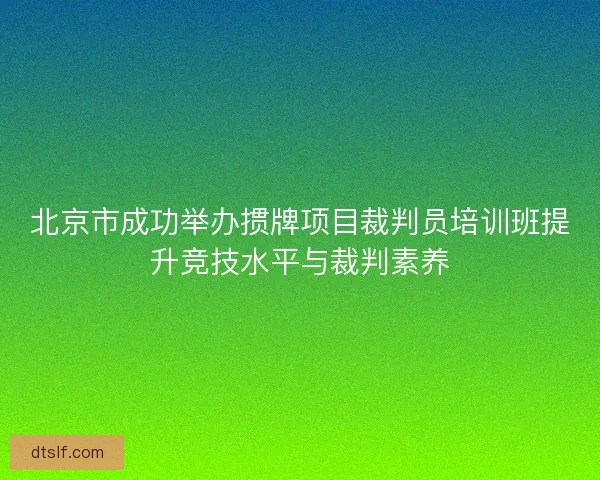 北京市成功举办掼牌项目裁判员培训班提升竞技水平与裁判素养 北京市成功举办掼牌项目裁判员培训班提升竞技水平与裁判素养
