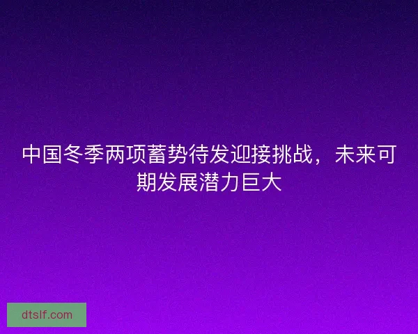 中国冬季两项蓄势待发迎接挑战,未来可期发展潜力巨大 中国冬季两项蓄势待发迎接挑战,未来可期发展潜力巨大