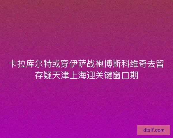 卡拉库尔特或穿伊萨战袍博斯科维奇去留存疑天津上海迎关键窗口期 卡拉库尔特或穿伊萨战袍博斯科维奇去留存疑天津上海迎关键窗口期